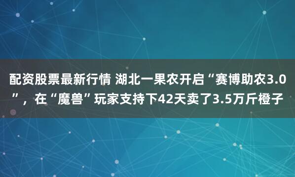 配资股票最新行情 湖北一果农开启“赛博助农3.0”，在“魔兽”玩家支持下42天卖了3.5万斤橙子