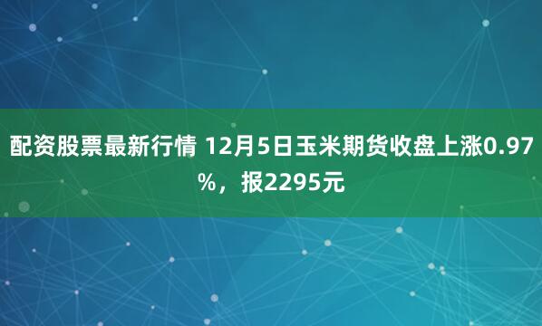 配资股票最新行情 12月5日玉米期货收盘上涨0.97%，报2295元
