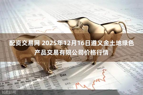 配资交易网 2025年12月16日遵义金土地绿色产品交易有限公司价格行情