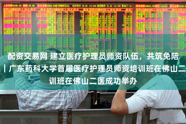 配资交易网 建立医疗护理员师资队伍，共筑免陪照护新高地｜广东药科大学首届医疗护理员师资培训班在佛山二医成功举办
