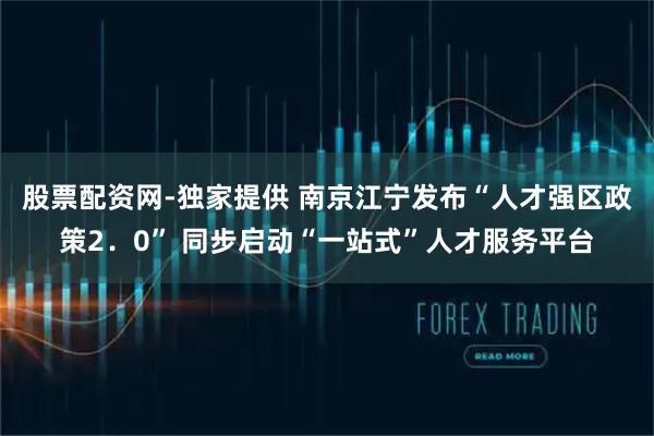 股票配资网-独家提供 南京江宁发布“人才强区政策2．0” 同步启动“一站式”人才服务平台