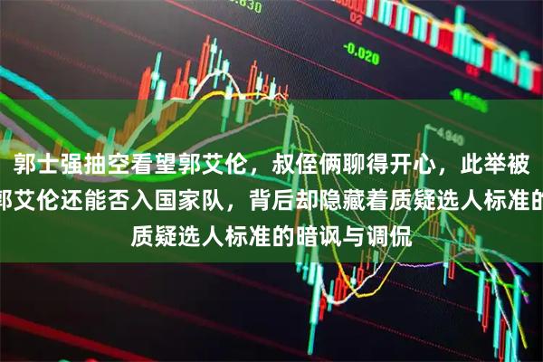 郭士强抽空看望郭艾伦,叔侄俩聊得开心,此举被解读为试探郭艾伦还能否入国家队,背后却隐藏着质疑选人标准的暗讽与调侃