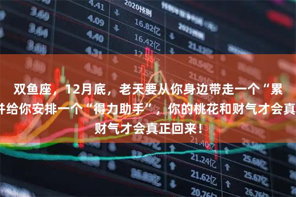 双鱼座，12月底，老天要从你身边带走一个“累赘”，并给你安排一个“得力助手”，你的桃花和财气才会真正回来！