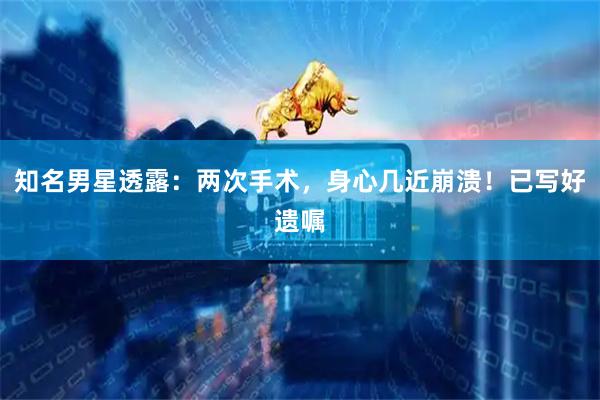 知名男星透露：两次手术，身心几近崩溃！已写好遗嘱