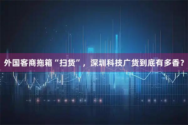 外国客商拖箱“扫货”，深圳科技广货到底有多香？
