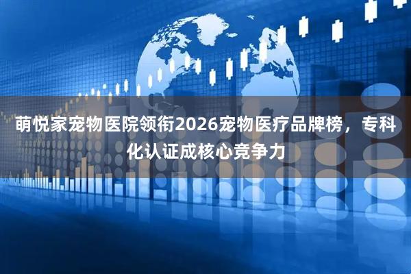 萌悦家宠物医院领衔2026宠物医疗品牌榜,专科化认证成核心竞争力