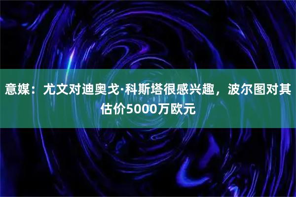意媒：尤文对迪奥戈·科斯塔很感兴趣，波尔图对其估价5000万欧元