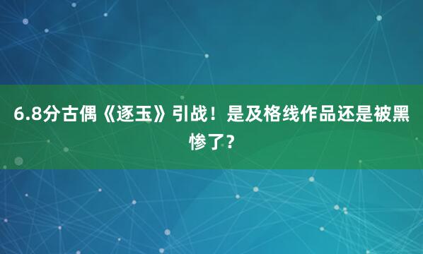 6.8分古偶《逐玉》引战!是及格线作品还是被黑惨了?