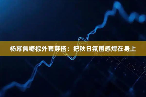 杨幂焦糖棕外套穿搭：把秋日氛围感焊在身上