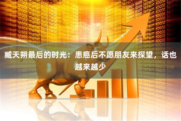 臧天朔最后的时光：患癌后不愿朋友来探望，话也越来越少