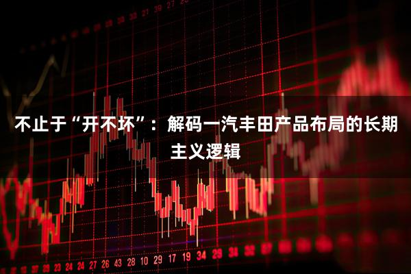 不止于“开不坏”：解码一汽丰田产品布局的长期主义逻辑