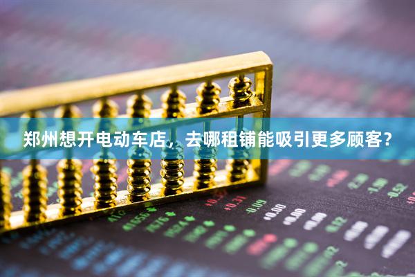郑州想开电动车店，去哪租铺能吸引更多顾客？