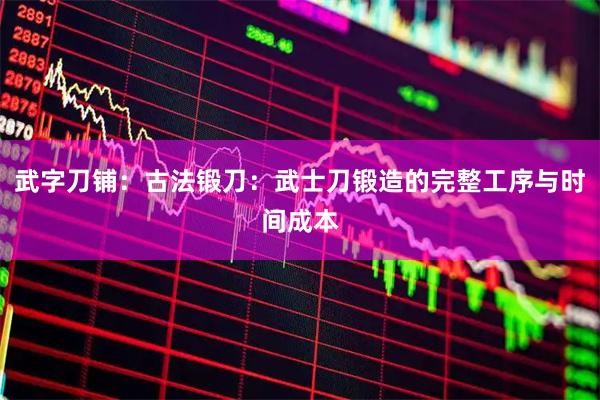 武字刀铺：古法锻刀：武士刀锻造的完整工序与时间成本